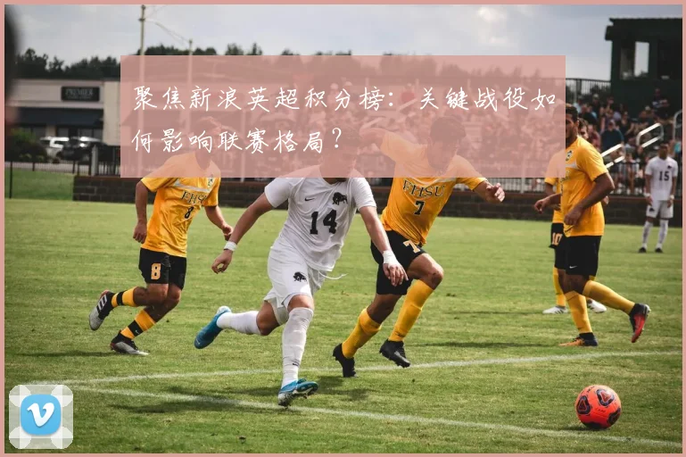 聚焦新浪英超积分榜：关键战役如何影响联赛格局？