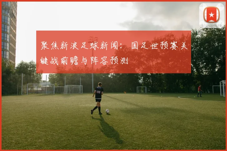 聚焦新浪足球新闻：国足世预赛关键战前瞻与阵容预测